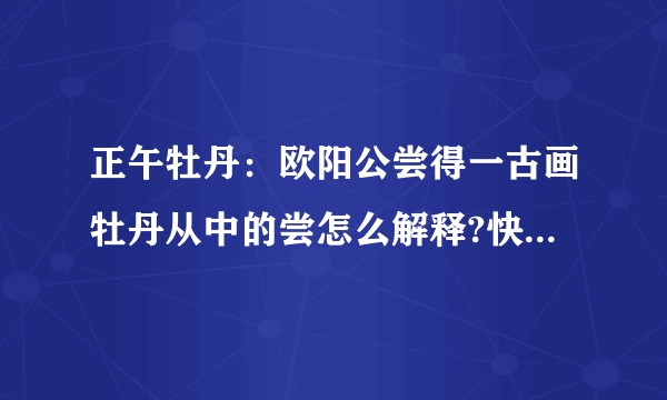 正午牡丹：欧阳公尝得一古画牡丹从中的尝怎么解释?快...谢