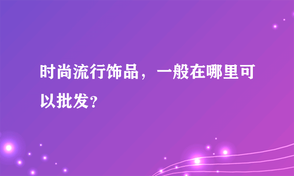 时尚流行饰品，一般在哪里可以批发？