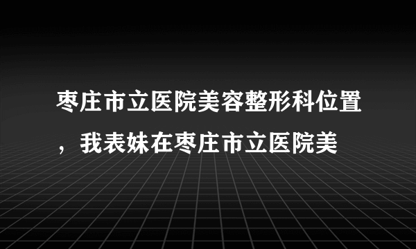 枣庄市立医院美容整形科位置，我表妹在枣庄市立医院美