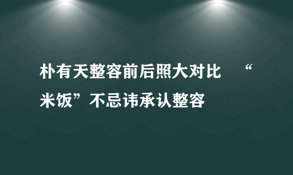 朴有天整容前后照大对比   “米饭”不忌讳承认整容