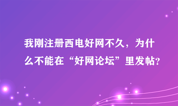 我刚注册西电好网不久，为什么不能在“好网论坛”里发帖？