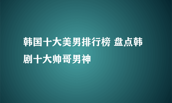 韩国十大美男排行榜 盘点韩剧十大帅哥男神