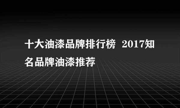 十大油漆品牌排行榜  2017知名品牌油漆推荐