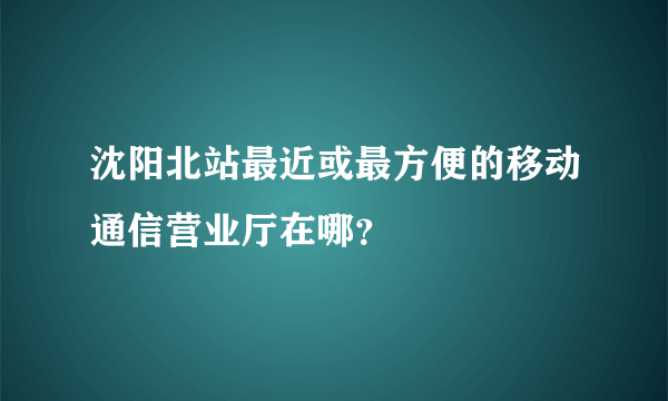 沈阳北站最近或最方便的移动通信营业厅在哪？