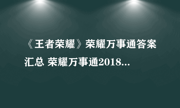 《王者荣耀》荣耀万事通答案汇总 荣耀万事通2018活动答题答案