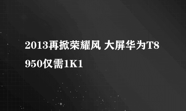 2013再掀荣耀风 大屏华为T8950仅需1K1