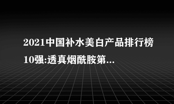 2021中国补水美白产品排行榜10强:透真烟酰胺第6 第1草本护肤