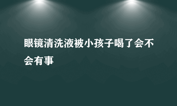 眼镜清洗液被小孩子喝了会不会有事