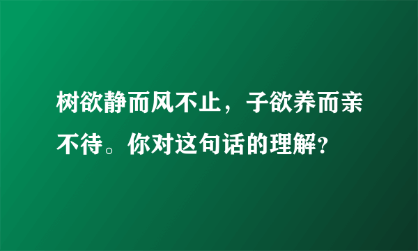 树欲静而风不止，子欲养而亲不待。你对这句话的理解？