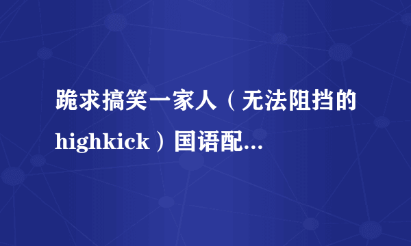 跪求搞笑一家人（无法阻挡的highkick）国语配音版高清全集(167全集）？