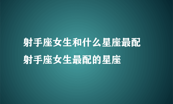 射手座女生和什么星座最配 射手座女生最配的星座