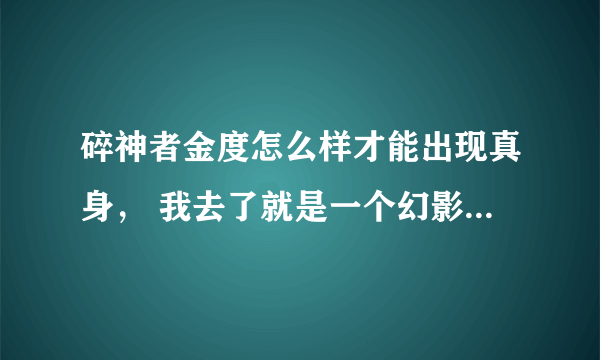 碎神者金度怎么样才能出现真身， 我去了就是一个幻影 怎么还能开启这个BOSS