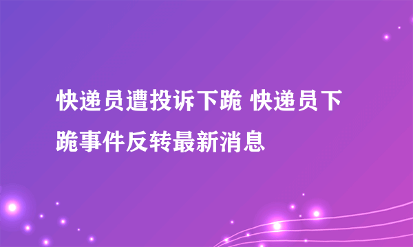 快递员遭投诉下跪 快递员下跪事件反转最新消息