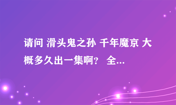 请问 滑头鬼之孙 千年魔京 大概多久出一集啊？ 全集有多少？ 谢谢