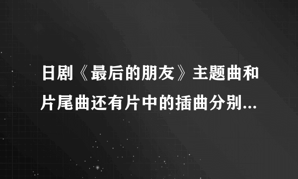 日剧《最后的朋友》主题曲和片尾曲还有片中的插曲分别是什么？