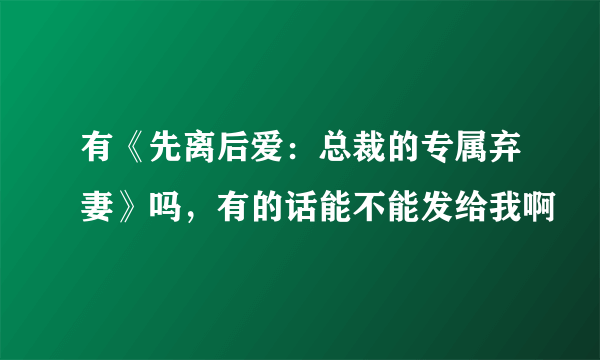 有《先离后爱：总裁的专属弃妻》吗，有的话能不能发给我啊