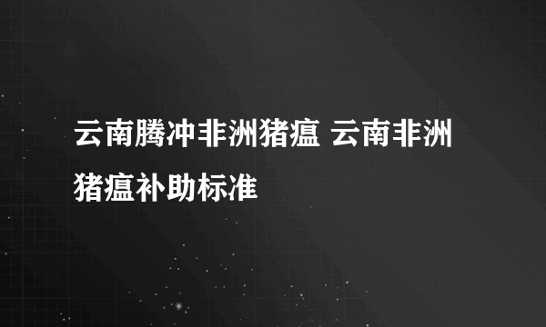 云南腾冲非洲猪瘟 云南非洲猪瘟补助标准