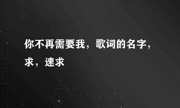 你不再需要我，歌词的名字，求，速求