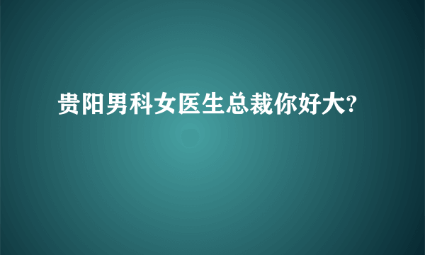 贵阳男科女医生总裁你好大?