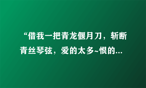 “借我一把青龙偃月刀，斩断青丝琴弦，爱的太多~恨的太多~三国里的那个我~！”这是歌词！请问这是什么