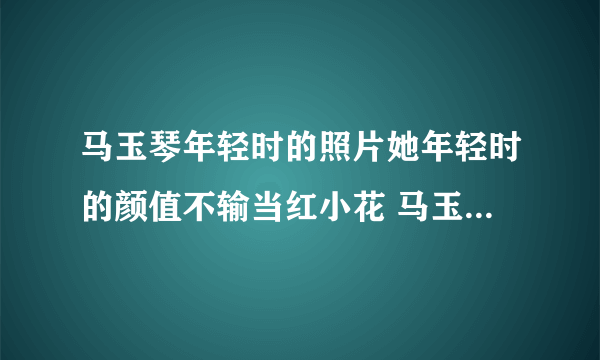 马玉琴年轻时的照片她年轻时的颜值不输当红小花 马玉琴最年轻时候图