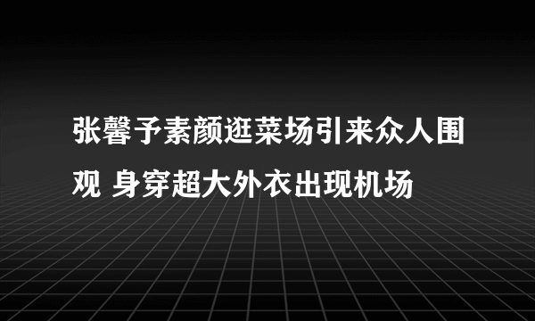 张馨予素颜逛菜场引来众人围观 身穿超大外衣出现机场