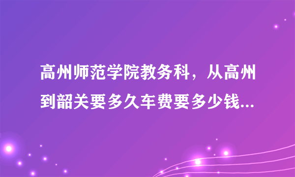 高州师范学院教务科，从高州到韶关要多久车费要多少钱坐汽车快还是从火车快冇木冇