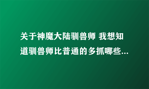 关于神魔大陆驯兽师 我想知道驯兽师比普通的多抓哪些宠物 详细点 自己体验过的人说