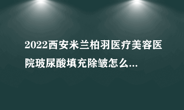 2022西安米兰柏羽医疗美容医院玻尿酸填充除皱怎么样?全新价格一览