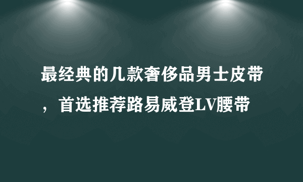 最经典的几款奢侈品男士皮带，首选推荐路易威登LV腰带