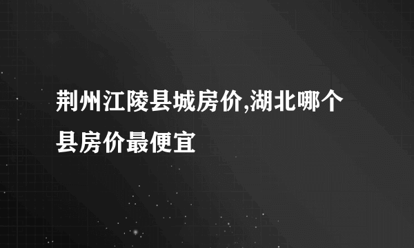 荆州江陵县城房价,湖北哪个县房价最便宜