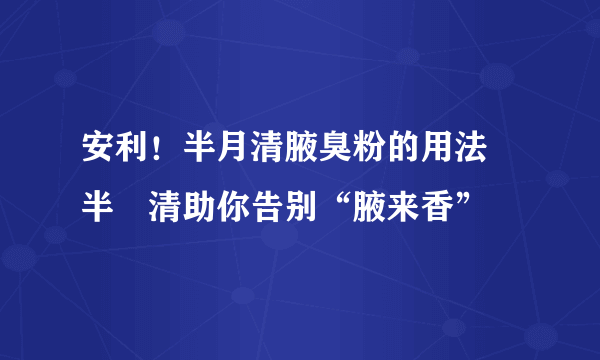 安利！半月清腋臭粉的用法 半玥清助你告别“腋来香”