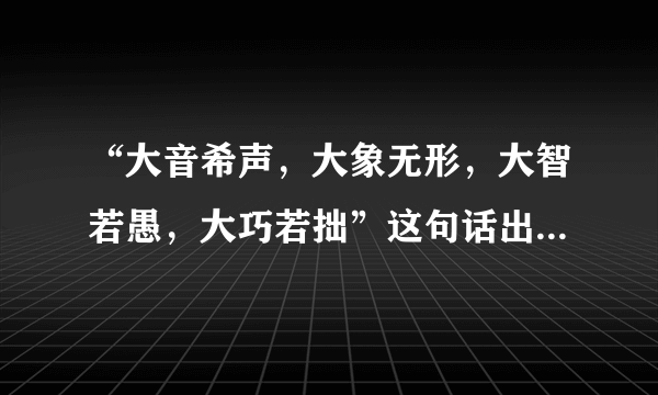 “大音希声，大象无形，大智若愚，大巧若拙”这句话出自哪里，什么含义？详细一些