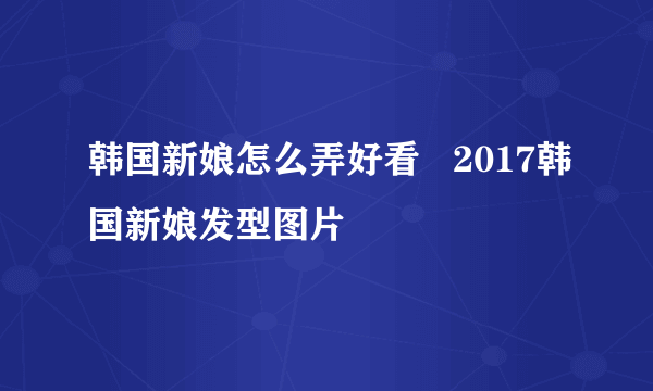 韩国新娘怎么弄好看   2017韩国新娘发型图片