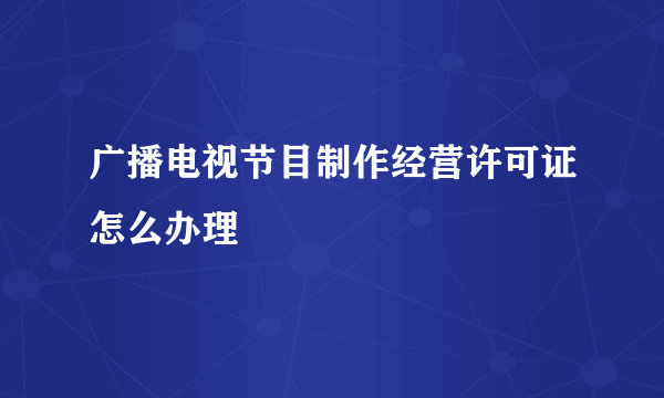 广播电视节目制作经营许可证怎么办理