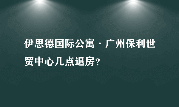 伊思德国际公寓·广州保利世贸中心几点退房？