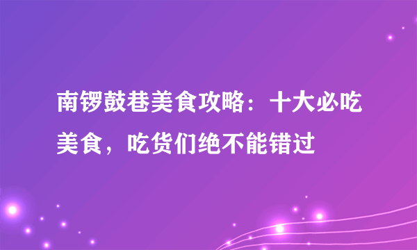 南锣鼓巷美食攻略：十大必吃美食，吃货们绝不能错过