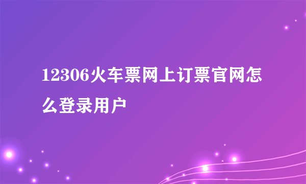 12306火车票网上订票官网怎么登录用户