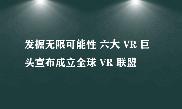 发掘无限可能性 六大 VR 巨头宣布成立全球 VR 联盟