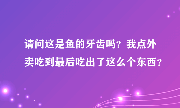 请问这是鱼的牙齿吗？我点外卖吃到最后吃出了这么个东西？