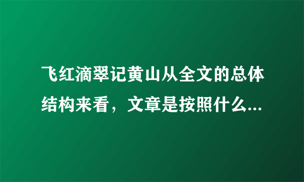 飞红滴翠记黄山从全文的总体结构来看，文章是按照什么顺序写的？