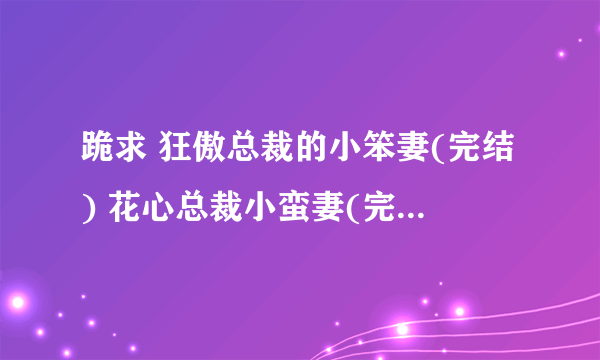 跪求 狂傲总裁的小笨妻(完结) 花心总裁小蛮妻(完结) 火爆总裁的小霉妻(完结) TXT 有的发我邮件592376334@