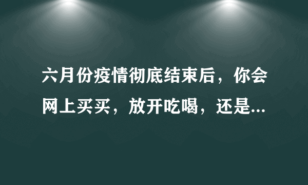 六月份疫情彻底结束后，你会网上买买，放开吃喝，还是回农村老家？