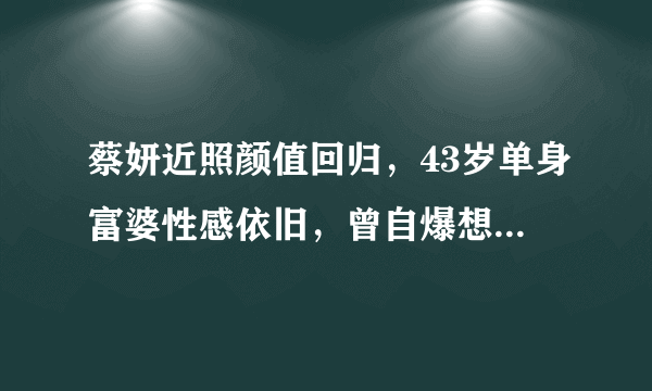 蔡妍近照颜值回归，43岁单身富婆性感依旧，曾自爆想嫁中国人