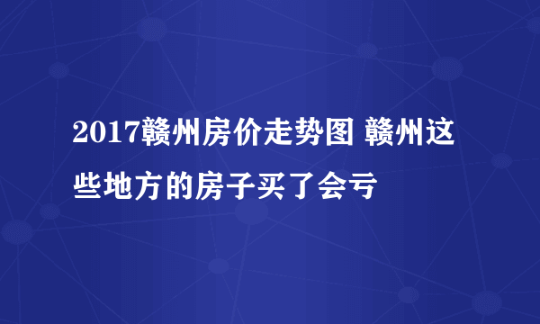 2017赣州房价走势图 赣州这些地方的房子买了会亏