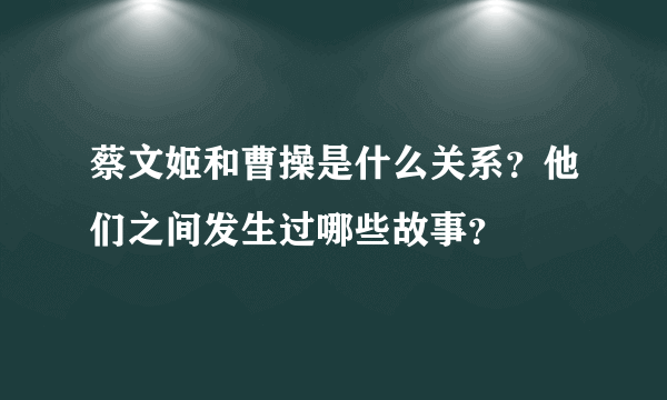 蔡文姬和曹操是什么关系？他们之间发生过哪些故事？