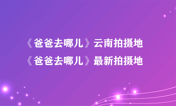 《爸爸去哪儿》云南拍摄地 《爸爸去哪儿》最新拍摄地