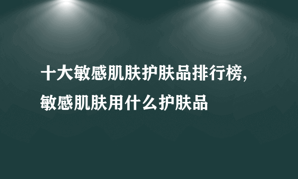 十大敏感肌肤护肤品排行榜,敏感肌肤用什么护肤品