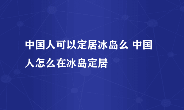 中国人可以定居冰岛么 中国人怎么在冰岛定居