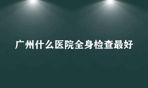 广州什么医院全身检查最好